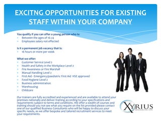 EXCITNG OPPORTUNITIES FOR EXISTING
    STAFF WITHIN YOUR COMPANY
You qualify if you can offer a young person who is:
   Between the ages of 16-24
   Employees salary not effected

Is it a permanent job vacancy that is:
      16 hours or more per week

What we offer:
  Customer Service Level 2
  Health and Safety in the Workplace Level 2
  Fire Awareness or Fire Marshall
  Manual Handling Level 2
  First Aid - Emergency/paediatric First Aid HSE approved
  Food Hygiene Level 2
  Business administration
  Warehousing
  Childcare

Our trainers are fully accredited and experienced and are available to attend your
premises nationally and deliver training according to your specifications and
requirements subject to terms and conditions. We offer a wealth of courses and
training should you not see what you require on the list provided please contact
one of our qualified Business Consultants who will be happy to discuss your
specific needs, as we offer bespoke and tailored recruitment services to meet
your requirements.
 