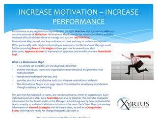 INCREASE MOTIVATION – INCREASE
             PERFORMANCE
Performance in any organisation depends upon the right direction, the appropriate skills and
massive amounts of Motivation. Motivational Maps provide the solution to what is probably
the most difficult of these three to manage and sustain - MOTIVATION.
Motivational Maps reveal your key motivators in clear and easy to understand reports.
Other personality tests can provide employee awareness, but Motivational Maps go much
further providing Reward t Strategies o show you how to reward your staff
effectively, Appraisal System to improve staff appraisal, and an effective new Team Building
Tool.

What is a Motivational Map?
   It is a simple yet incredibly on-line diagnostic tool that:
   enables individuals, teams and organisations to understand and prioritise what
   motivates them
   reveals how motivated they are, and
   provides practical and effective tools that increase motivation at all levels.
   The Motivational Map is a ten page report. This is ideal for developing an individual
   through coaching or mentoring.

This can then be extended to teams, any number of teams, within an organisation. Each
individual receives a Map, but a Team Map can also be created. This provides invaluable
information for the Team Leader or the Manager, establishing exactly how motivated the
team currently is, and which Motivators dominate the team. Each Team Map contains key
information on Reward Strategies with at least 6 ideas, as well as a Change Index
Score, showing how ready for change that particular team is.
 