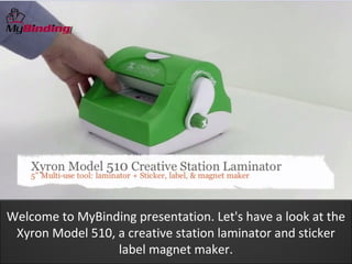 Welcome to MyBinding presentation. Let's have a look at the
 Xyron Model 510, a creative station laminator and sticker
                  label magnet maker.
 
