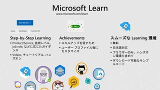 Step-by-Step Learning Achievements スムーズな Learning 環境
 無料
 日本語対応
 ブラウザーのみ。ハンズオ
ン環境も含めて
 ダウンロード可能なサンプ
ルコード
 Product/Service, 技術レベル,
job role, などに応じたガイダ
ンス
 Videos, チュートリアル, ハン
ズオン
 スキルアップを促すため
 ユーザー プロファイル毎に
カスタマイズ
www.microsoft.com/learn
 
