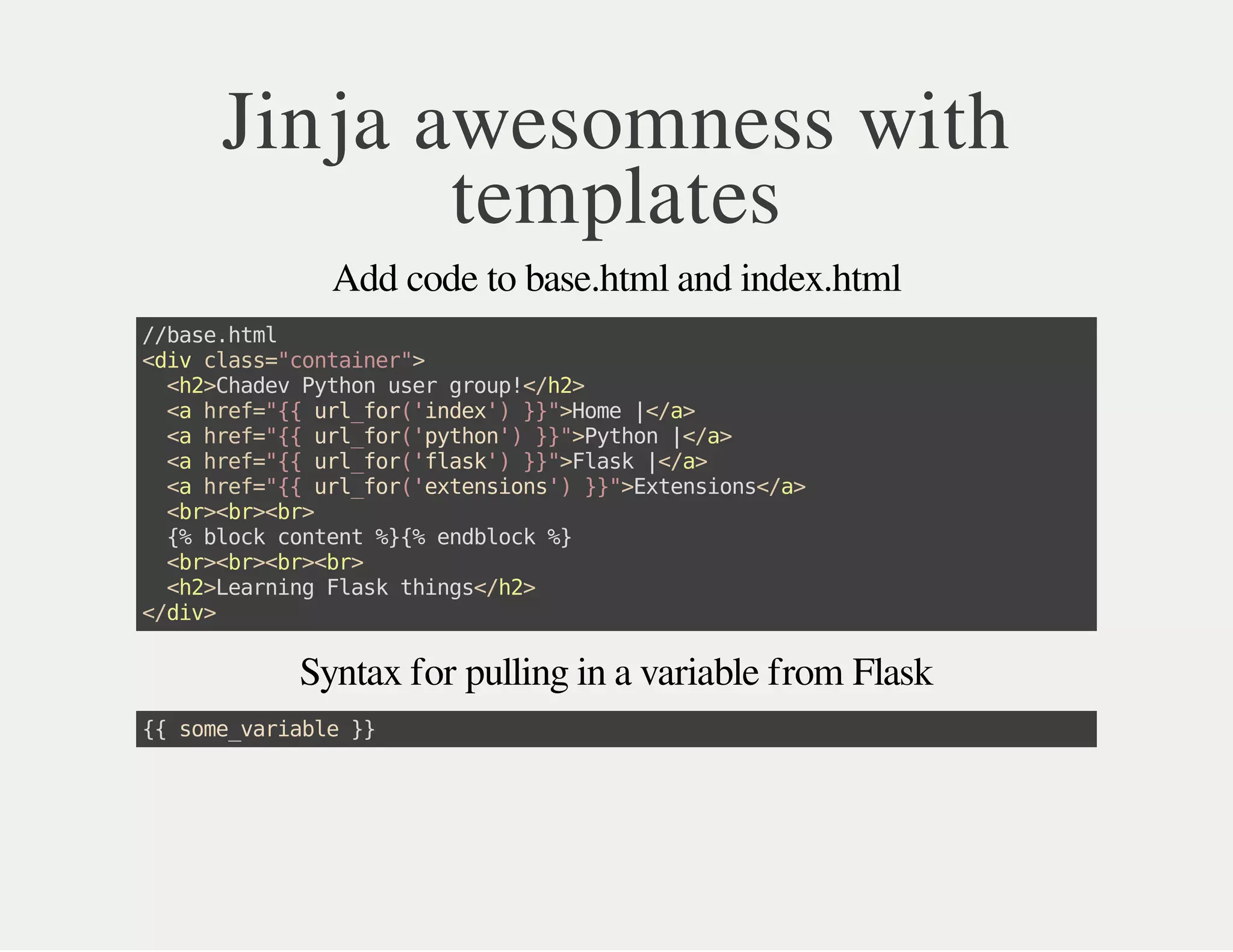 Jinja awesomness with
templates
Add code to base.html and index.html
//base.html
<divclass="container">
<h2>ChadevPythonusergroup!</h2>
<ahref="{{url_for('index')}}">Home|</a>
<ahref="{{url_for('python')}}">Python|</a>
<ahref="{{url_for('flask')}}">Flask|</a>
<ahref="{{url_for('extensions')}}">Extensions</a>
<br><br><br>
{%blockcontent%}{%endblock%}
<br><br><br><br>
<h2>LearningFlaskthings</h2>
</div>
Syntax for pulling in a variable from Flask
{{some_variable}}
 