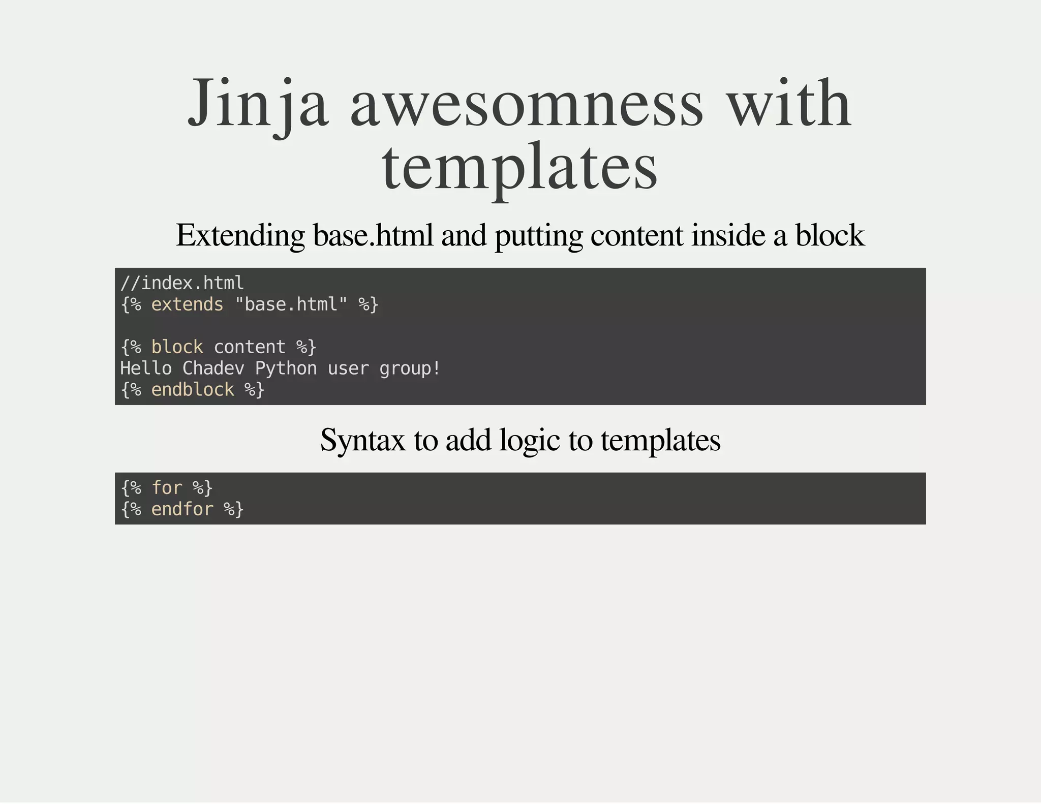 Jinja awesomness with
templates
Extending base.html and putting content inside a block
//index.html
{%extends"base.html"%}
{%blockcontent%}
HelloChadevPythonusergroup!
{%endblock%}
Syntax to add logic to templates
{%for%}
{%endfor%}
 
