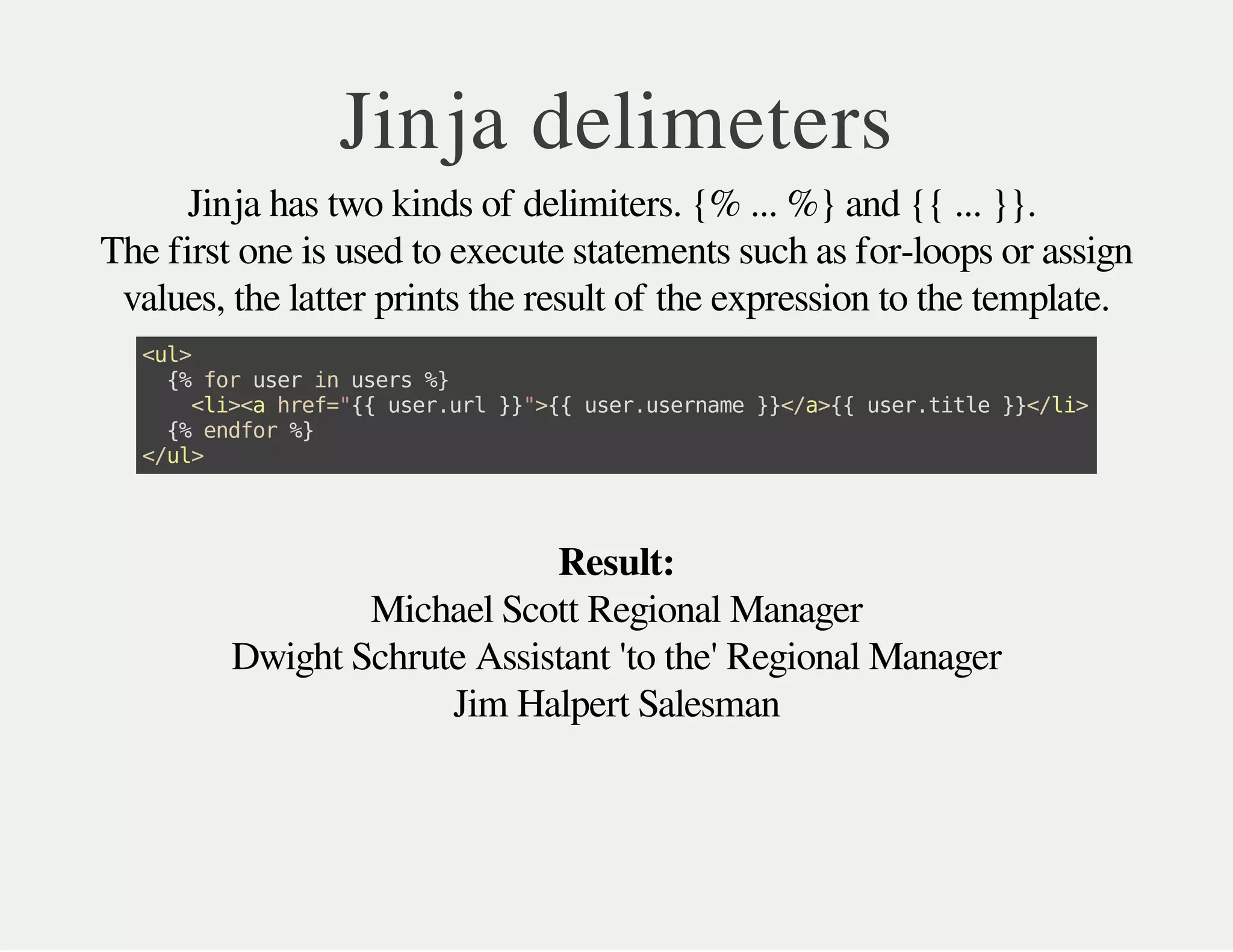 Michael Scott Regional Manager
Dwight Schrute Assistant 'to the' Regional Manager
Jim Halpert Salesman
Jinja delimeters
Jinja has two kinds of delimiters. {% ... %} and {{ ... }}.
The first one is used to execute statements such as for-loops or assign
values, the latter prints the result of the expression to the template.
<ul>
{%foruserinusers%}
<li><ahref="{{user.url}}">{{user.username}}</a>{{user.title}}</li>
{%endfor%}
</ul>
Result:
 