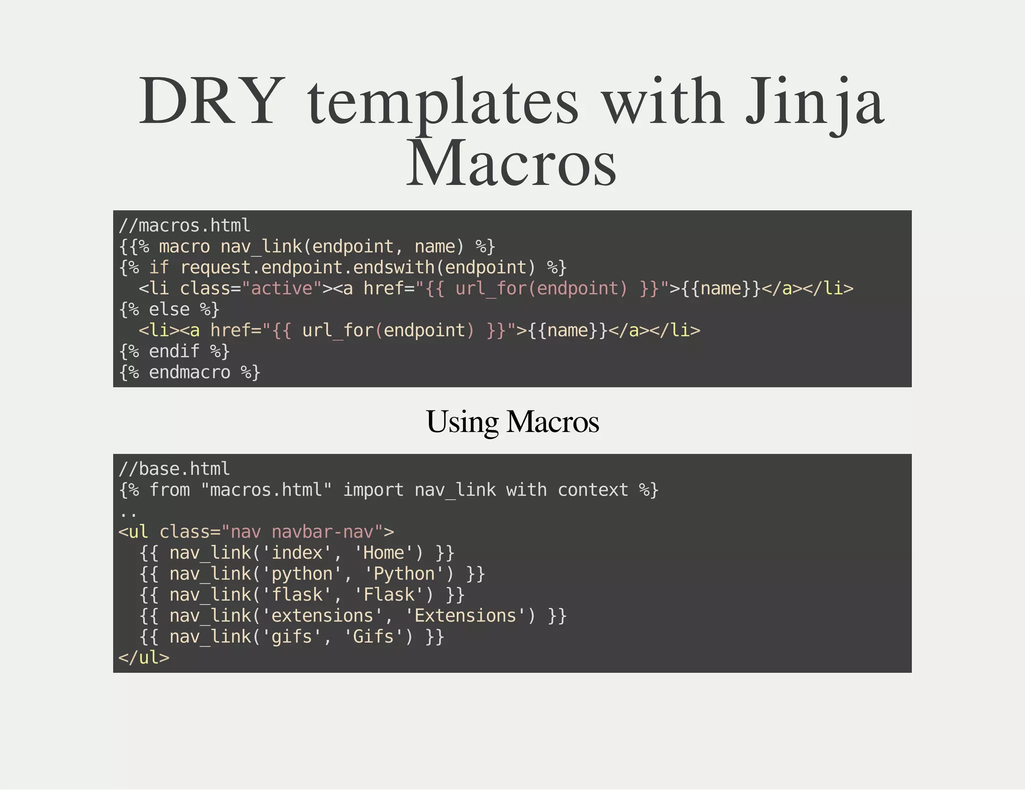 Using Macros
DRY templates with Jinja
Macros
//macros.html
{{%macronav_link(endpoint,name)%}
{%ifrequest.endpoint.endswith(endpoint)%}
<liclass="active"><ahref="{{url_for(endpoint)}}">{{name}}</a></li>
{%else%}
<li><ahref="{{url_for(endpoint)}}">{{name}}</a></li>
{%endif%}
{%endmacro%}
//base.html
{%from"macros.html"importnav_linkwithcontext%}
..
<ulclass="navnavbar-nav">
{{nav_link('index','Home')}}
{{nav_link('python','Python')}}
{{nav_link('flask','Flask')}}
{{nav_link('extensions','Extensions')}}
{{nav_link('gifs','Gifs')}}
</ul>
 