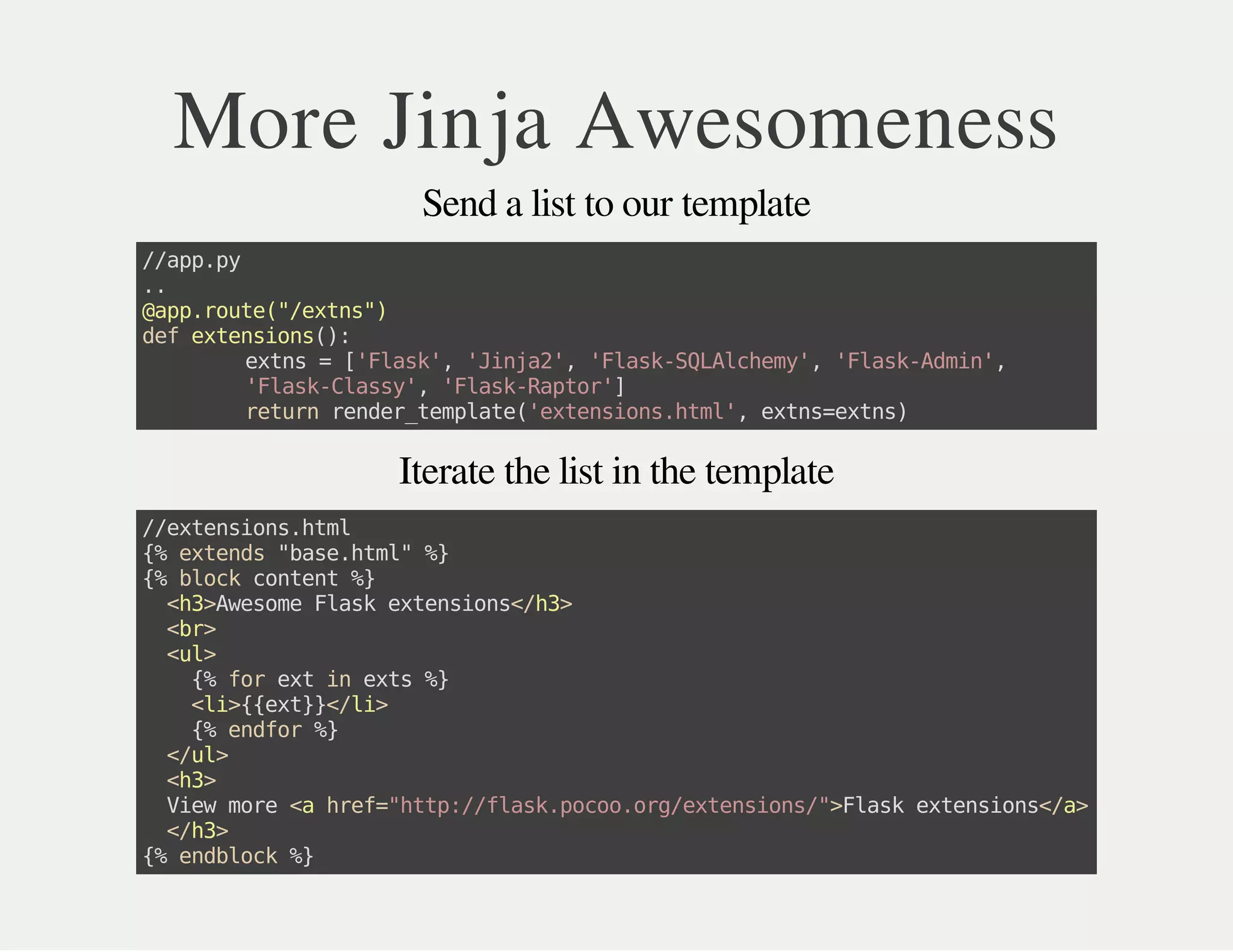 Iterate the list in the template
More Jinja Awesomeness
Send a list to our template
//app.py
..
@app.route("/extns")
defextensions():
extns=['Flask','Jinja2','Flask-SQLAlchemy','Flask-Admin',
'Flask-Classy','Flask-Raptor']
returnrender_template('extensions.html',extns=extns)
//extensions.html
{%extends"base.html"%}
{%blockcontent%}
<h3>AwesomeFlaskextensions</h3>
<br>
<ul>
{%forextinexts%}
<li>{{ext}}</li>
{%endfor%}
</ul>
<h3>
Viewmore<ahref="http://flask.pocoo.org/extensions/">Flaskextensions</a>
</h3>
{%endblock%}
 