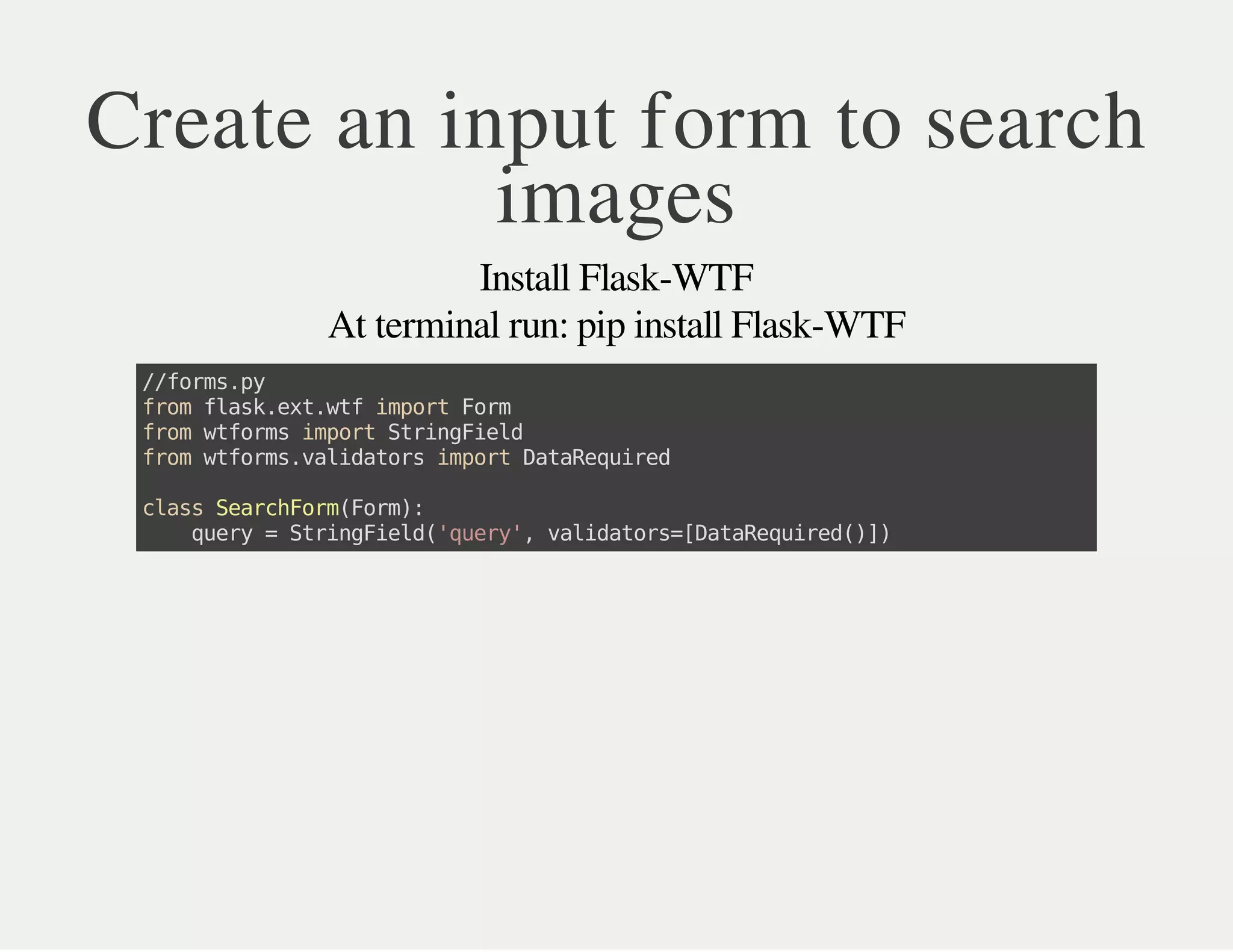 Create an input form to search
images
Install Flask-WTF
At terminal run: pip install Flask-WTF
//forms.py
fromflask.ext.wtfimportForm
fromwtformsimportStringField
fromwtforms.validatorsimportDataRequired
classSearchForm(Form):
query=StringField('query',validators=[DataRequired()])
 