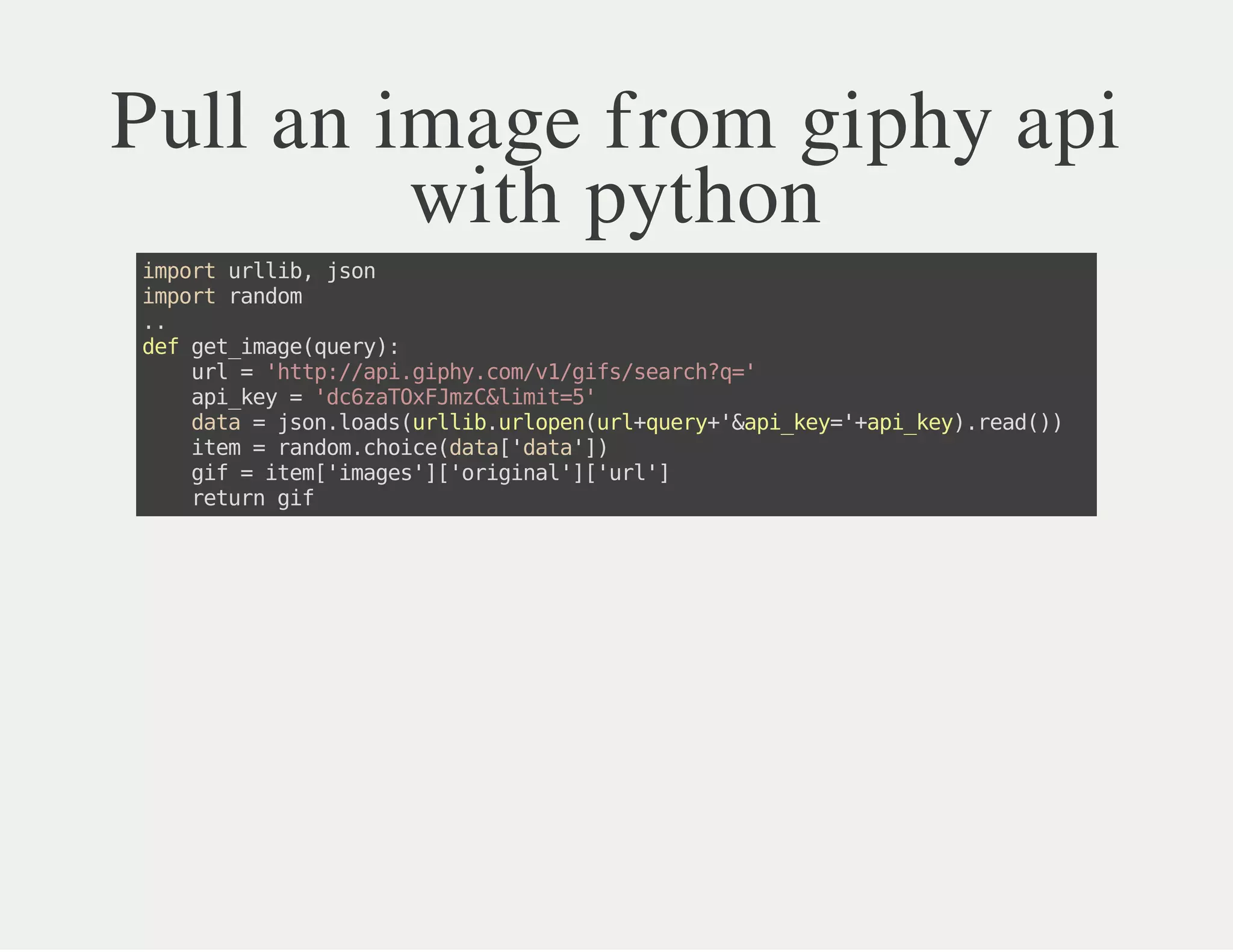 Pull an image from giphy api
with python
importurllib,json
importrandom
..
defget_image(query):
url='http://api.giphy.com/v1/gifs/search?q='
api_key='dc6zaTOxFJmzC&limit=5'
data=json.loads(urllib.urlopen(url+query+'&api_key='+api_key).read())
item=random.choice(data['data'])
gif=item['images']['original']['url']
returngif
 
