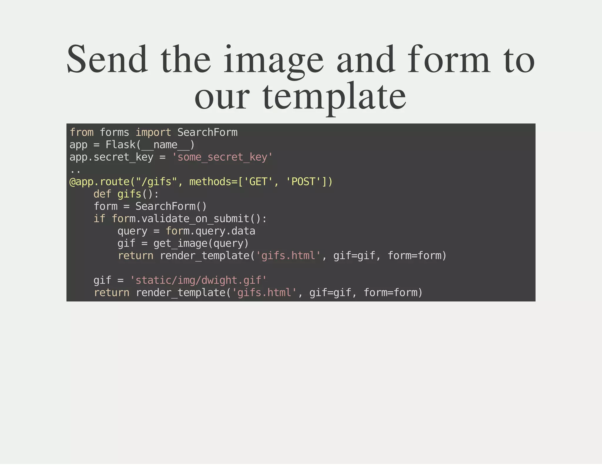 Send the image and form to
our template
fromformsimportSearchForm
app=Flask(__name__)
app.secret_key='some_secret_key'
..
@app.route("/gifs",methods=['GET','POST'])
defgifs():
form=SearchForm()
ifform.validate_on_submit():
query=form.query.data
gif=get_image(query)
returnrender_template('gifs.html',gif=gif,form=form)
gif='static/img/dwight.gif'
returnrender_template('gifs.html',gif=gif,form=form)
 
