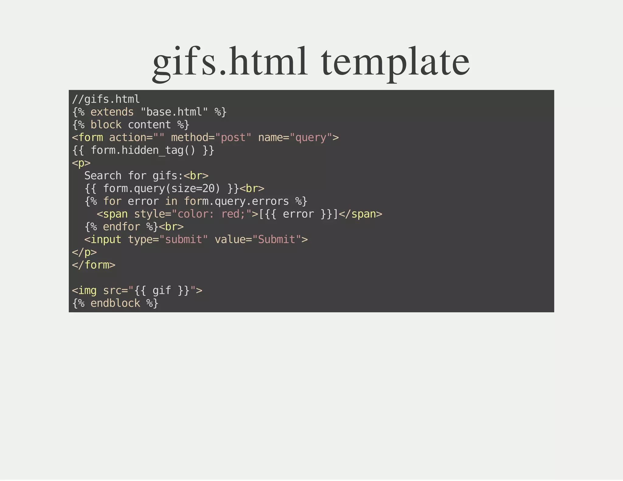 gifs.html template
//gifs.html
{%extends"base.html"%}
{%blockcontent%}
<formaction=""method="post"name="query">
{{form.hidden_tag()}}
<p>
Searchforgifs:<br>
{{form.query(size=20)}}<br>
{%forerrorinform.query.errors%}
<spanstyle="color:red;">[{{error}}]</span>
{%endfor%}<br>
<inputtype="submit"value="Submit">
</p>
</form>
<imgsrc="{{gif}}">
{%endblock%}
 
