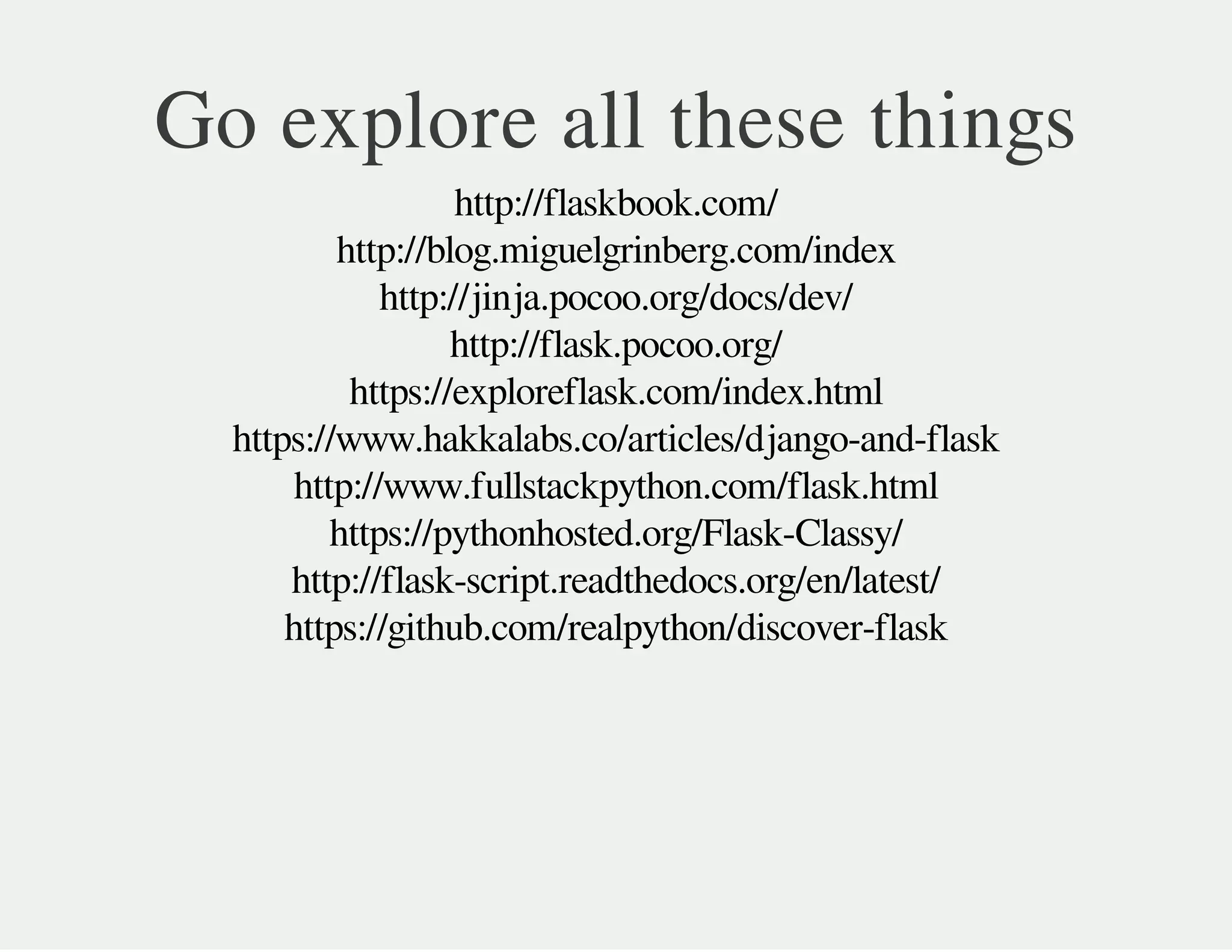 http://flaskbook.com/
http://blog.miguelgrinberg.com/index
http://jinja.pocoo.org/docs/dev/
http://flask.pocoo.org/
https://exploreflask.com/index.html
https://www.hakkalabs.co/articles/django-and-flask
http://www.fullstackpython.com/flask.html
https://pythonhosted.org/Flask-Classy/
http://flask-script.readthedocs.org/en/latest/
https://github.com/realpython/discover-flask
Go explore all these things
 