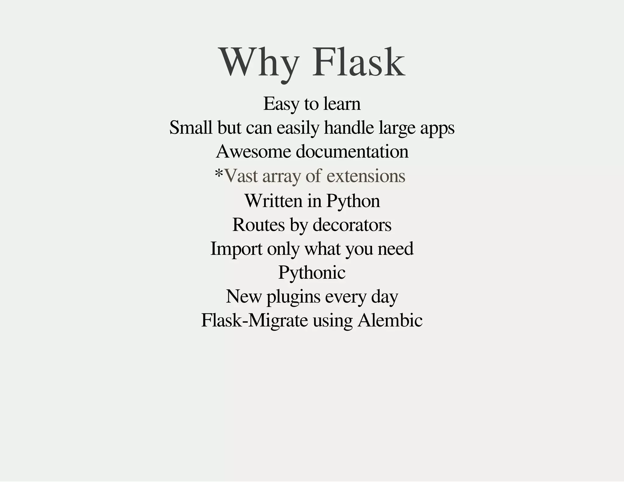 Why Flask
Easy to learn
Small but can easily handle large apps
Awesome documentation
*
Written in Python
Routes by decorators
Import only what you need
Pythonic
New plugins every day
Flask-Migrate using Alembic
Vast array of extensions
 
