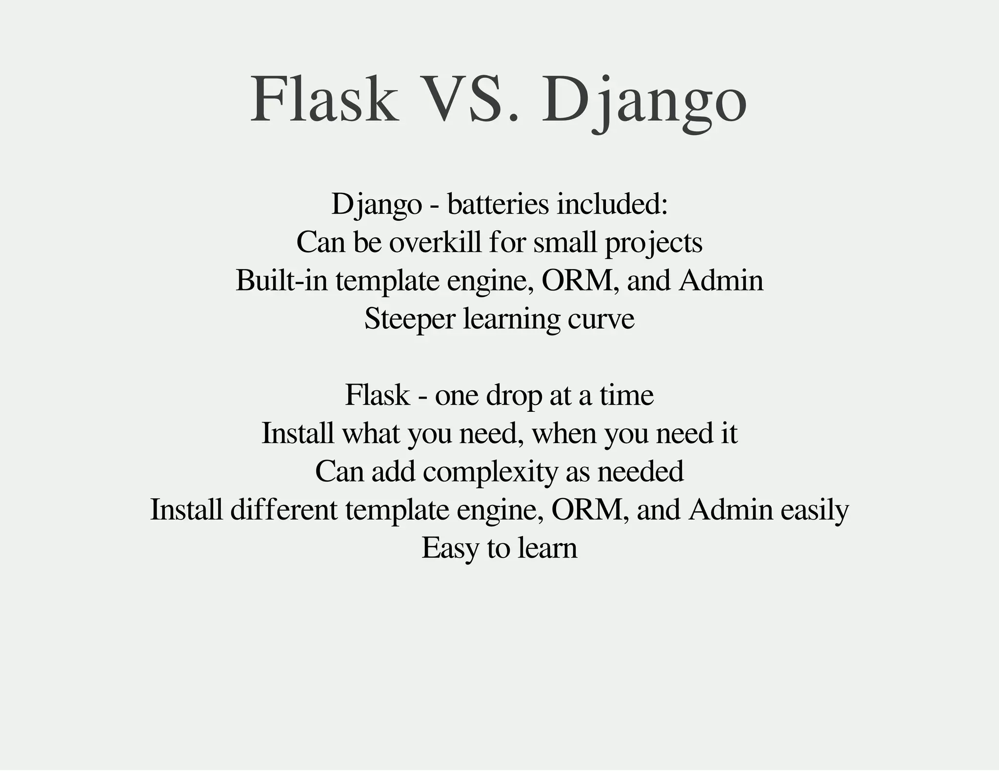 Flask VS. Django
Django - batteries included:
Can be overkill for small projects
Built-in template engine, ORM, and Admin
Steeper learning curve
Flask - one drop at a time
Install what you need, when you need it
Can add complexity as needed
Install different template engine, ORM, and Admin easily
Easy to learn
 
