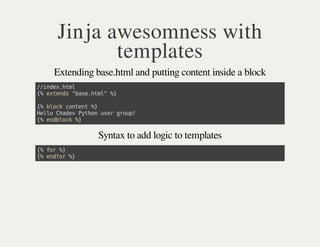 Jinja awesomness with
templates
Extending base.html and putting content inside a block
//index.html
{%extends"base.html"%}
{%blockcontent%}
HelloChadevPythonusergroup!
{%endblock%}
Syntax to add logic to templates
{%for%}
{%endfor%}
 