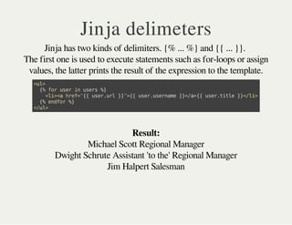 Michael Scott Regional Manager
Dwight Schrute Assistant 'to the' Regional Manager
Jim Halpert Salesman
Jinja delimeters
Jinja has two kinds of delimiters. {% ... %} and {{ ... }}.
The first one is used to execute statements such as for-loops or assign
values, the latter prints the result of the expression to the template.
<ul>
{%foruserinusers%}
<li><ahref="{{user.url}}">{{user.username}}</a>{{user.title}}</li>
{%endfor%}
</ul>
Result:
 