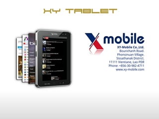 XY Tablet


            XY-Mobile Co.,Ltd.
              Bourichanh Road.
            Phonsinuan Village.
           Sissathanak District.
       11111 Vientiane, Lao PDR
       Phone: +856-30-982-4711
           www.xy-mobile.com
 