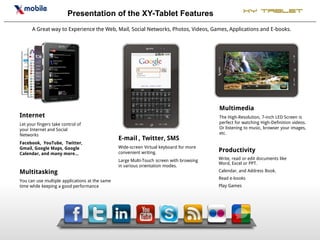 Presentation of the XY-Tablet Features                                        XY Tablet

      A Great way to Experience the Web, Mail, Social Networks, Photos, Videos, Games, Applications and E-books.




                                                                                         Multimedia
Internet                                                                                 The High-Resolution, 7-inch LED Screen is
Let your fingers take control of                                                         perfect for watching High-Definition videos.
your Internet and Social                                                                 Or listening to music, browser your images,
Networks                                                                                 etc.
                                                E-mail , Twitter, SMS
Facebook, YouTube, Twitter,
Gmail, Google Maps, Google                      Wide-screen Virtual keyboard for more
Calendar, and many more…                        convenient writing.                      Productivity
                                                Large Multi-Touch screen with browsing   Write, read or edit documents like
                                                                                         Word, Excel or PPT.
                                                in various orientation modes.
Multitasking                                                                             Calendar, and Address Book.
                                                                                         Read e-books
You can use multiple applications at the same
time while keeping a good performance                                                    Play Games
 