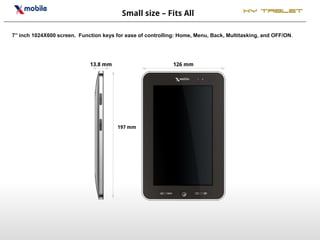 Small size – Fits All                          XY Tablet


7’’ inch 1024X600 screen. Function keys for ease of controlling: Home, Menu, Back, Multitasking, and OFF/ON.




                              13.8 mm                         126 mm




                                        197 mm
 