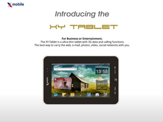 XY Tablet
                       For Business or Entertainment.
     The XY-Tablet is a ultra-thin tablet with 3G data and calling functions.
The best way to carry the web, e-mail, photos ,video, social networks with you.
 