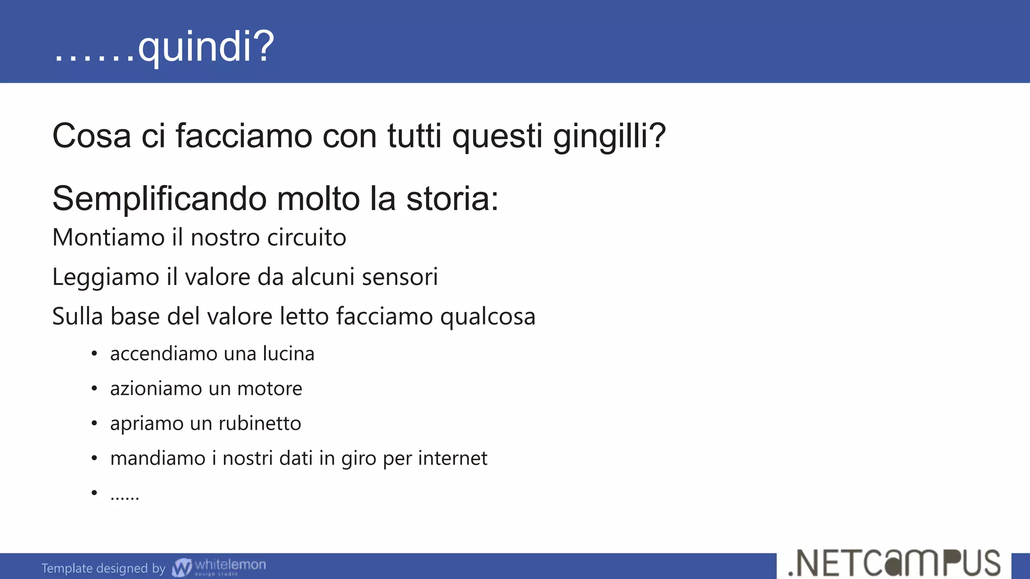 Template designed by
……quindi?
Cosa ci facciamo con tutti questi gingilli?
Semplificando molto la storia:
Montiamo il nostro circuito
Leggiamo il valore da alcuni sensori
Sulla base del valore letto facciamo qualcosa
• accendiamo una lucina
• azioniamo un motore
• apriamo un rubinetto
• mandiamo i nostri dati in giro per internet
• ……
 