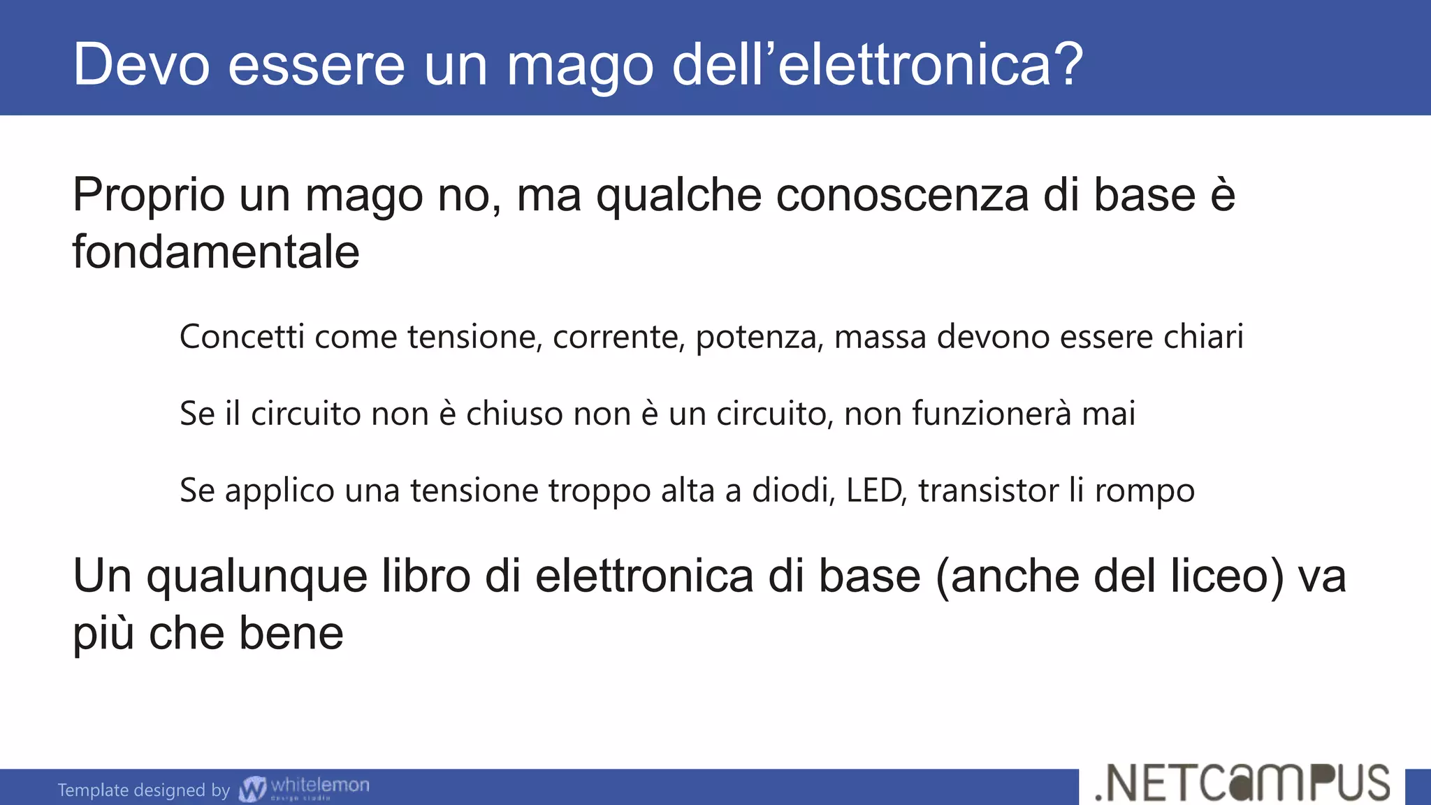Template designed by
Devo essere un mago dell’elettronica?
Proprio un mago no, ma qualche conoscenza di base è
fondamentale
Concetti come tensione, corrente, potenza, massa devono essere chiari
Se il circuito non è chiuso non è un circuito, non funzionerà mai
Se applico una tensione troppo alta a diodi, LED, transistor li rompo
Un qualunque libro di elettronica di base (anche del liceo) va
più che bene
 