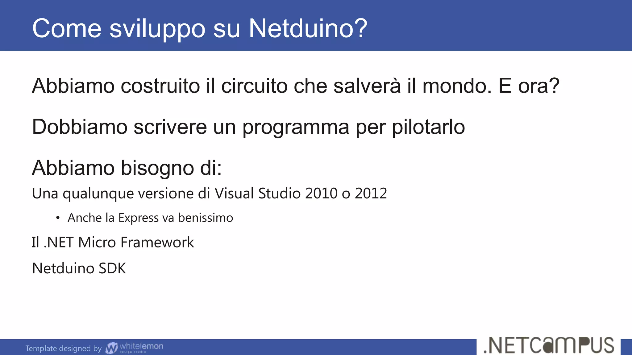 Template designed by
Come sviluppo su Netduino?
Abbiamo costruito il circuito che salverà il mondo. E ora?
Dobbiamo scrivere un programma per pilotarlo
Abbiamo bisogno di:
Una qualunque versione di Visual Studio 2010 o 2012
• Anche la Express va benissimo
Il .NET Micro Framework
Netduino SDK
 