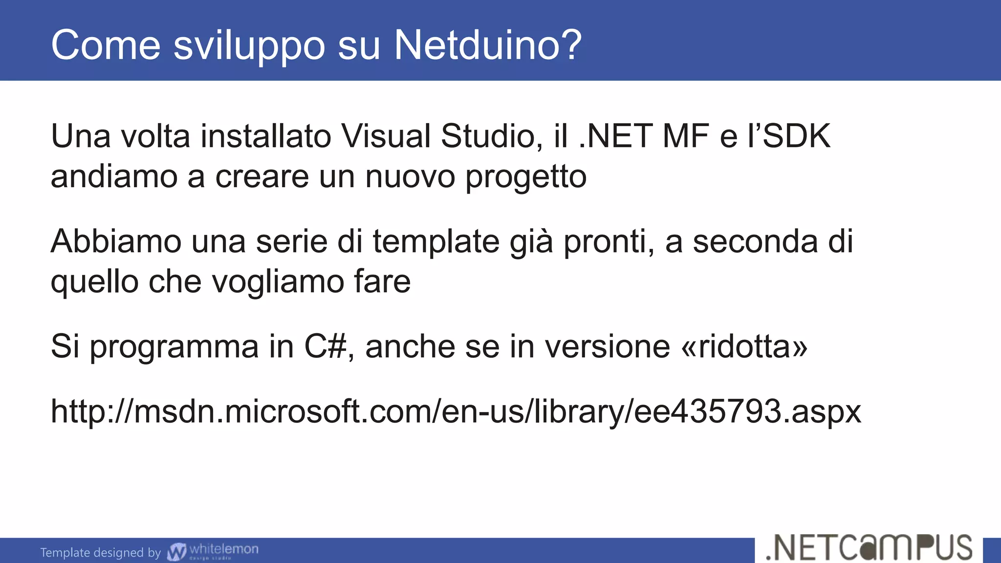 Template designed by
Come sviluppo su Netduino?
Una volta installato Visual Studio, il .NET MF e l’SDK
andiamo a creare un nuovo progetto
Abbiamo una serie di template già pronti, a seconda di
quello che vogliamo fare
Si programma in C#, anche se in versione «ridotta»
http://msdn.microsoft.com/en-us/library/ee435793.aspx
 