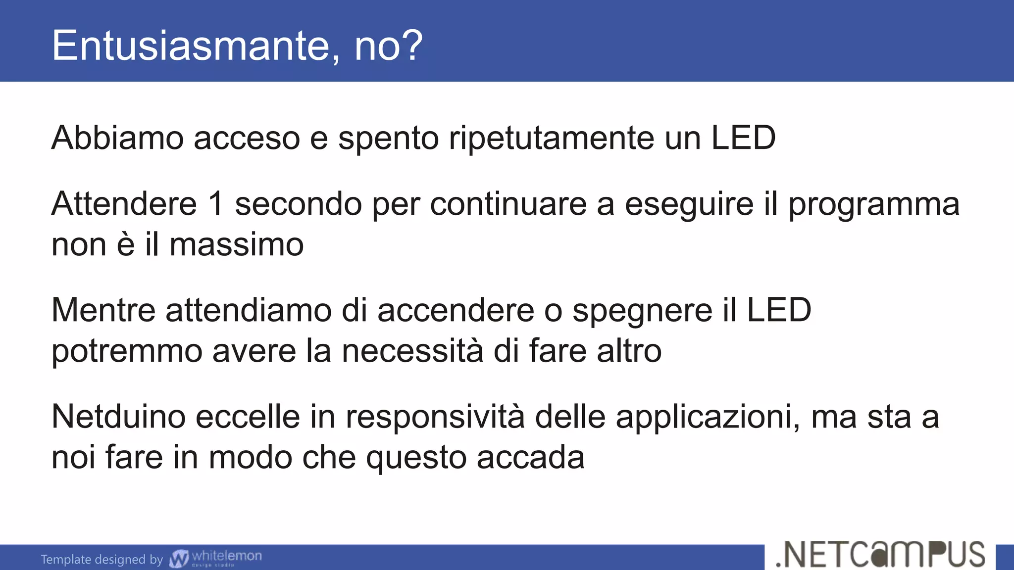 Template designed by
Abbiamo acceso e spento ripetutamente un LED
Attendere 1 secondo per continuare a eseguire il programma
non è il massimo
Mentre attendiamo di accendere o spegnere il LED
potremmo avere la necessità di fare altro
Netduino eccelle in responsività delle applicazioni, ma sta a
noi fare in modo che questo accada
Entusiasmante, no?
 