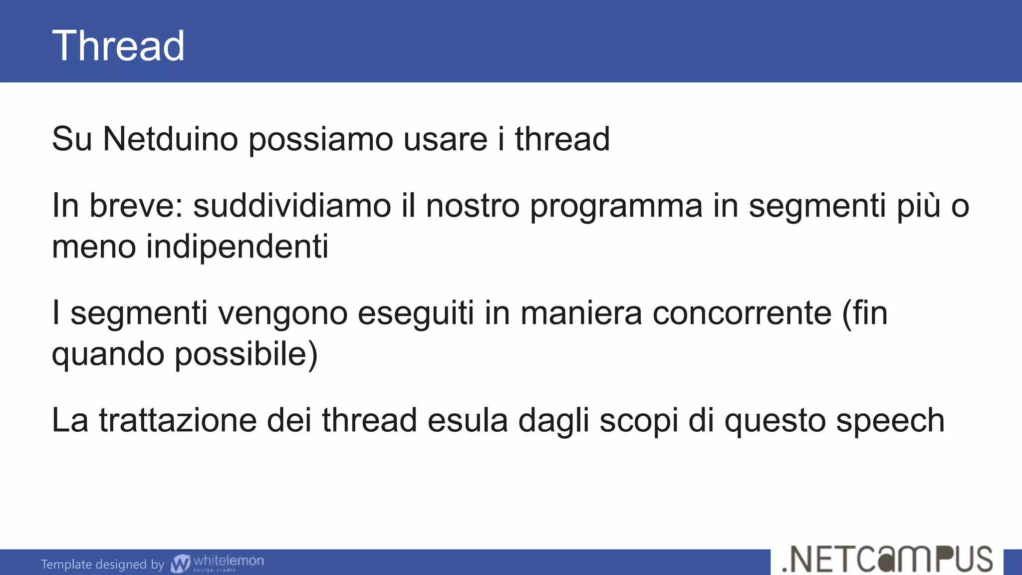 Template designed by
Su Netduino possiamo usare i thread
In breve: suddividiamo il nostro programma in segmenti più o
meno indipendenti
I segmenti vengono eseguiti in maniera concorrente (fin
quando possibile)
La trattazione dei thread esula dagli scopi di questo speech
Thread
 
