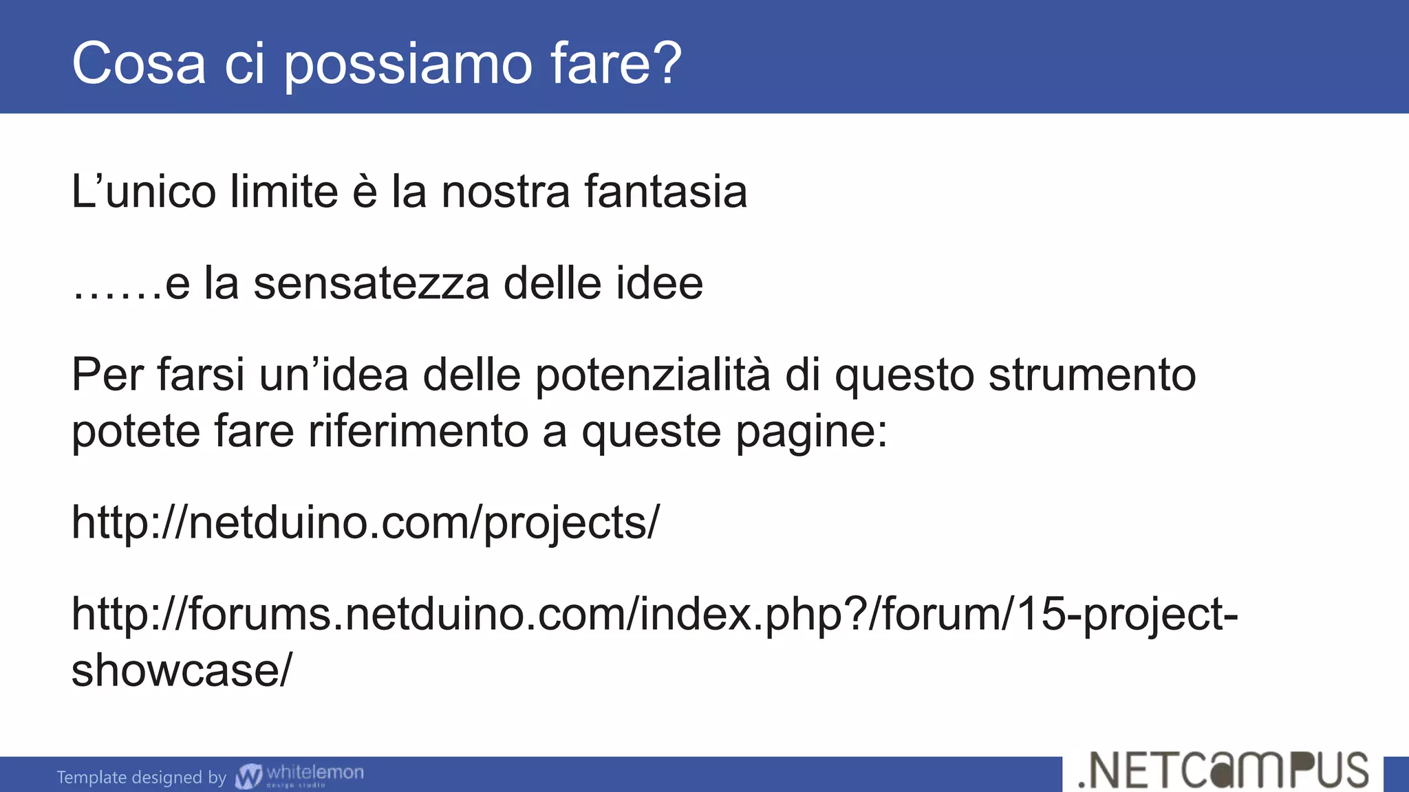Template designed by
Cosa ci possiamo fare?
L’unico limite è la nostra fantasia
……e la sensatezza delle idee
Per farsi un’idea delle potenzialità di questo strumento
potete fare riferimento a queste pagine:
http://netduino.com/projects/
http://forums.netduino.com/index.php?/forum/15-project-
showcase/
 