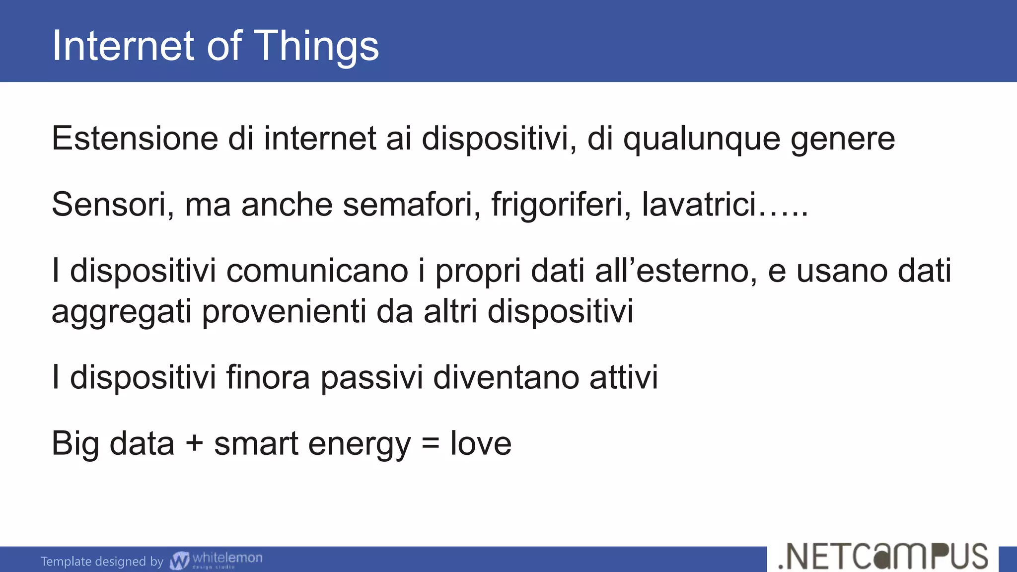 Template designed by
Estensione di internet ai dispositivi, di qualunque genere
Sensori, ma anche semafori, frigoriferi, lavatrici…..
I dispositivi comunicano i propri dati all’esterno, e usano dati
aggregati provenienti da altri dispositivi
I dispositivi finora passivi diventano attivi
Big data + smart energy = love
Internet of Things
 