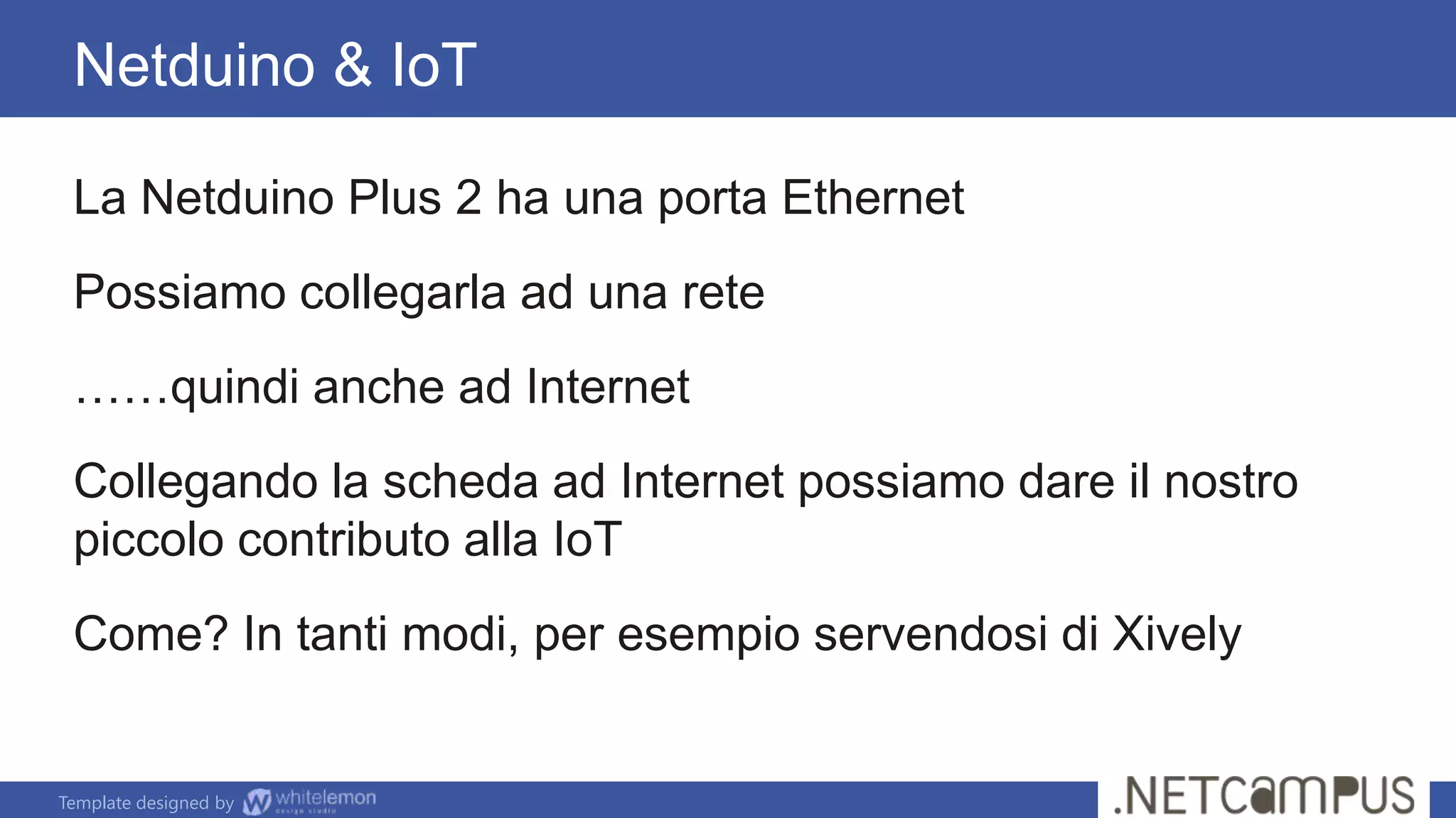 Template designed by
Netduino & IoT
La Netduino Plus 2 ha una porta Ethernet
Possiamo collegarla ad una rete
……quindi anche ad Internet
Collegando la scheda ad Internet possiamo dare il nostro
piccolo contributo alla IoT
Come? In tanti modi, per esempio servendosi di Xively
 