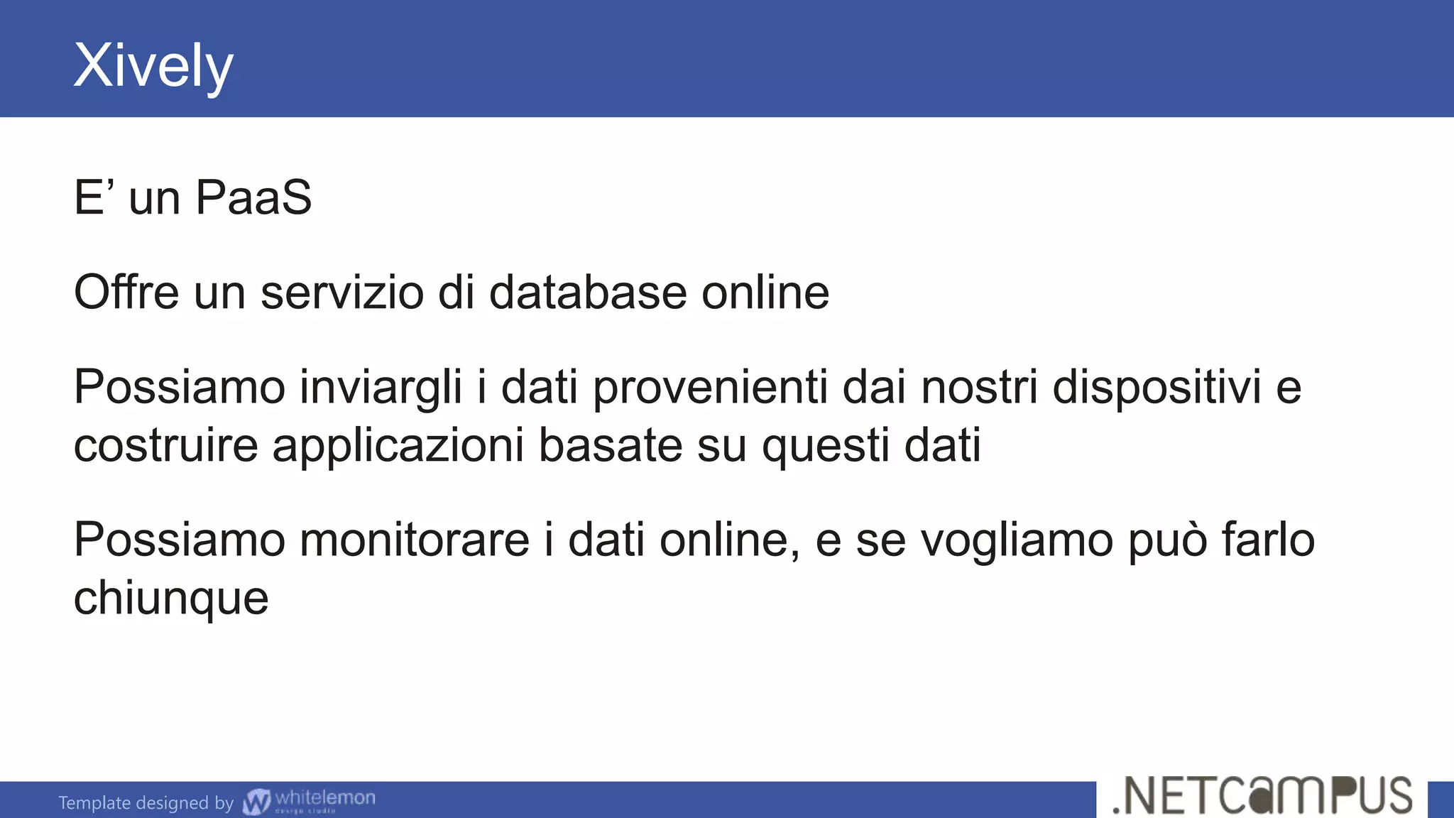 Template designed by
Xively
E’ un PaaS
Offre un servizio di database online
Possiamo inviargli i dati provenienti dai nostri dispositivi e
costruire applicazioni basate su questi dati
Possiamo monitorare i dati online, e se vogliamo può farlo
chiunque
 