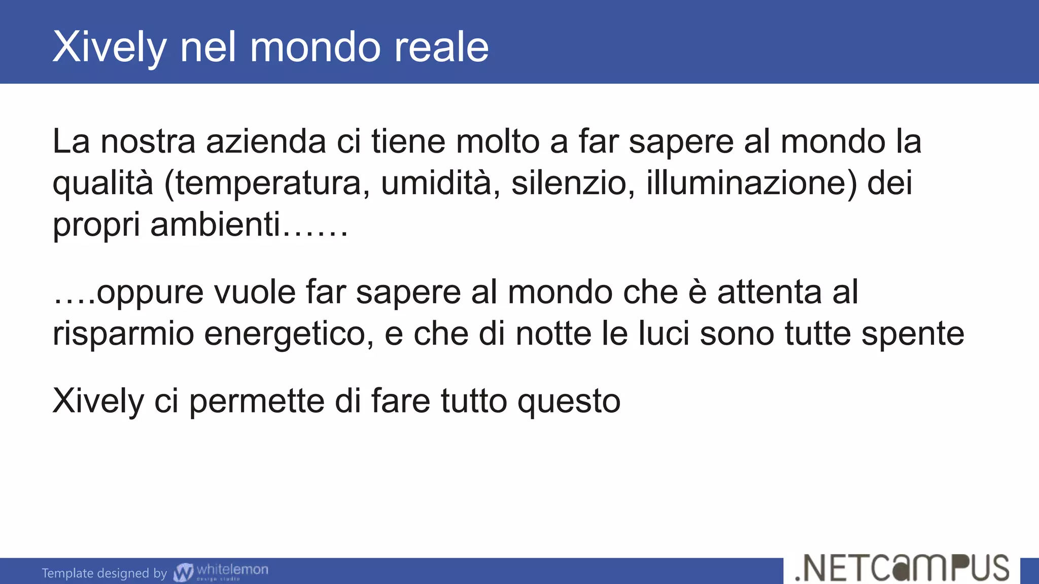 Template designed by
La nostra azienda ci tiene molto a far sapere al mondo la
qualità (temperatura, umidità, silenzio, illuminazione) dei
propri ambienti……
….oppure vuole far sapere al mondo che è attenta al
risparmio energetico, e che di notte le luci sono tutte spente
Xively ci permette di fare tutto questo
Xively nel mondo reale
 