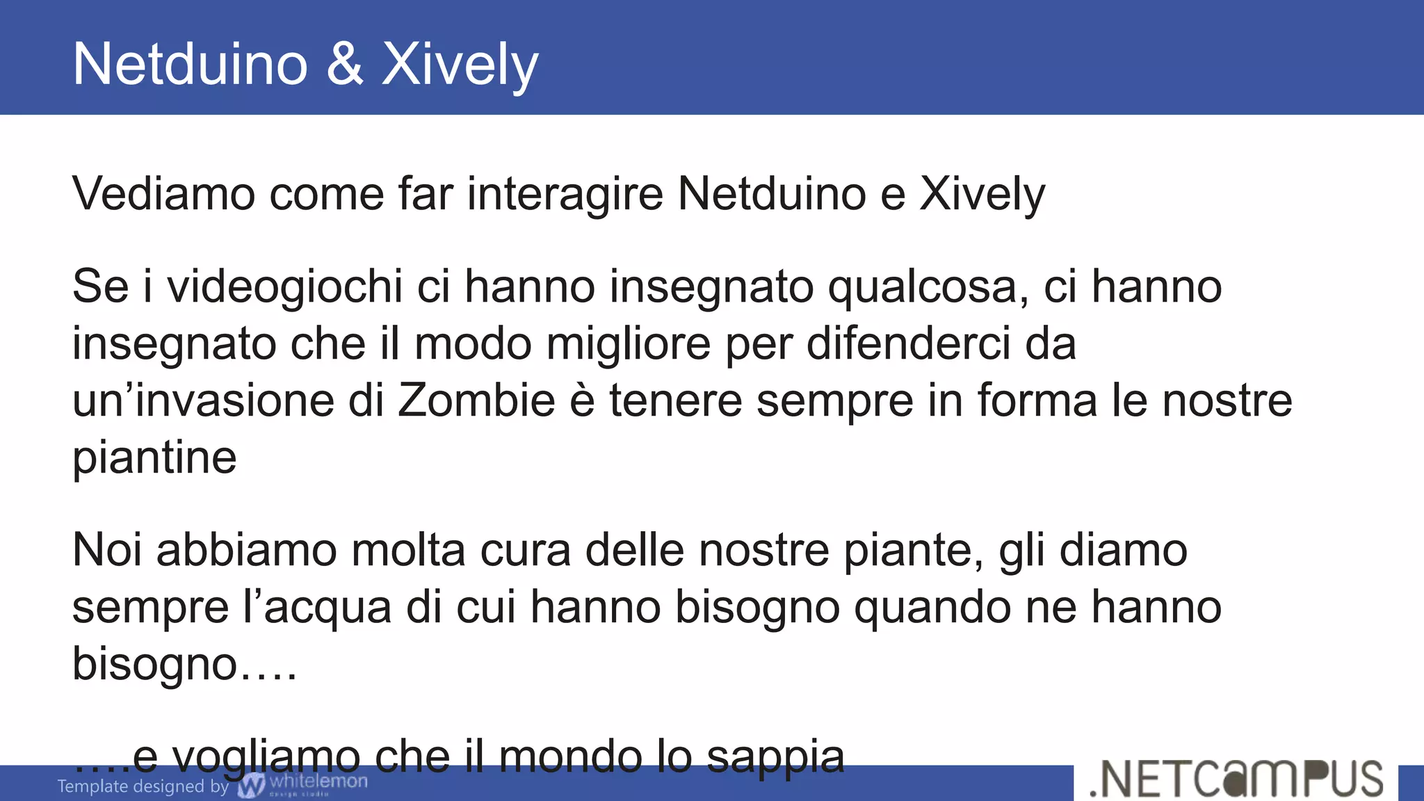 Template designed by
Netduino & Xively
Vediamo come far interagire Netduino e Xively
Se i videogiochi ci hanno insegnato qualcosa, ci hanno
insegnato che il modo migliore per difenderci da
un’invasione di Zombie è tenere sempre in forma le nostre
piantine
Noi abbiamo molta cura delle nostre piante, gli diamo
sempre l’acqua di cui hanno bisogno quando ne hanno
bisogno….
….e vogliamo che il mondo lo sappia
 