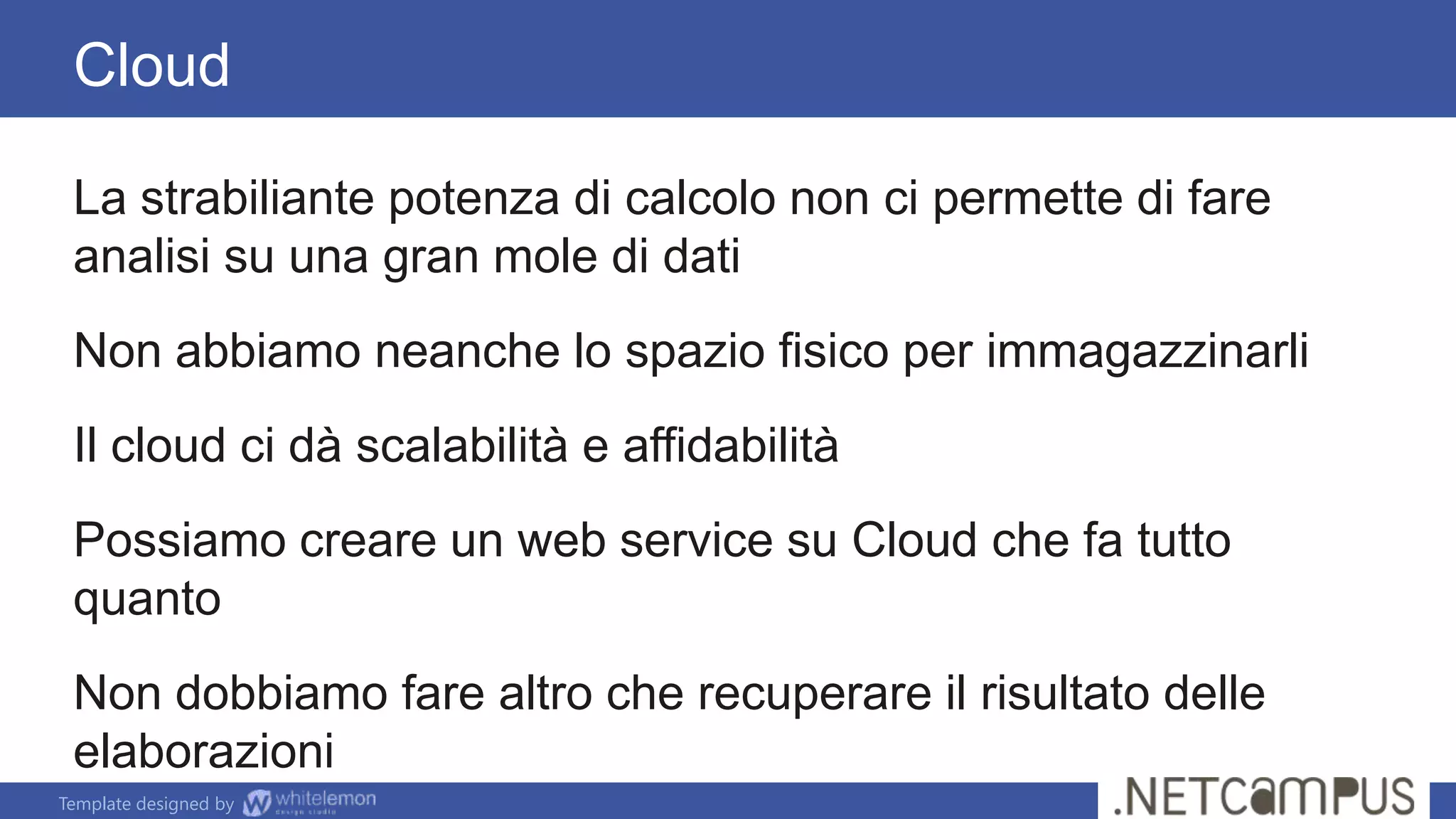 Template designed by
Cloud
La strabiliante potenza di calcolo non ci permette di fare
analisi su una gran mole di dati
Non abbiamo neanche lo spazio fisico per immagazzinarli
Il cloud ci dà scalabilità e affidabilità
Possiamo creare un web service su Cloud che fa tutto
quanto
Non dobbiamo fare altro che recuperare il risultato delle
elaborazioni
 