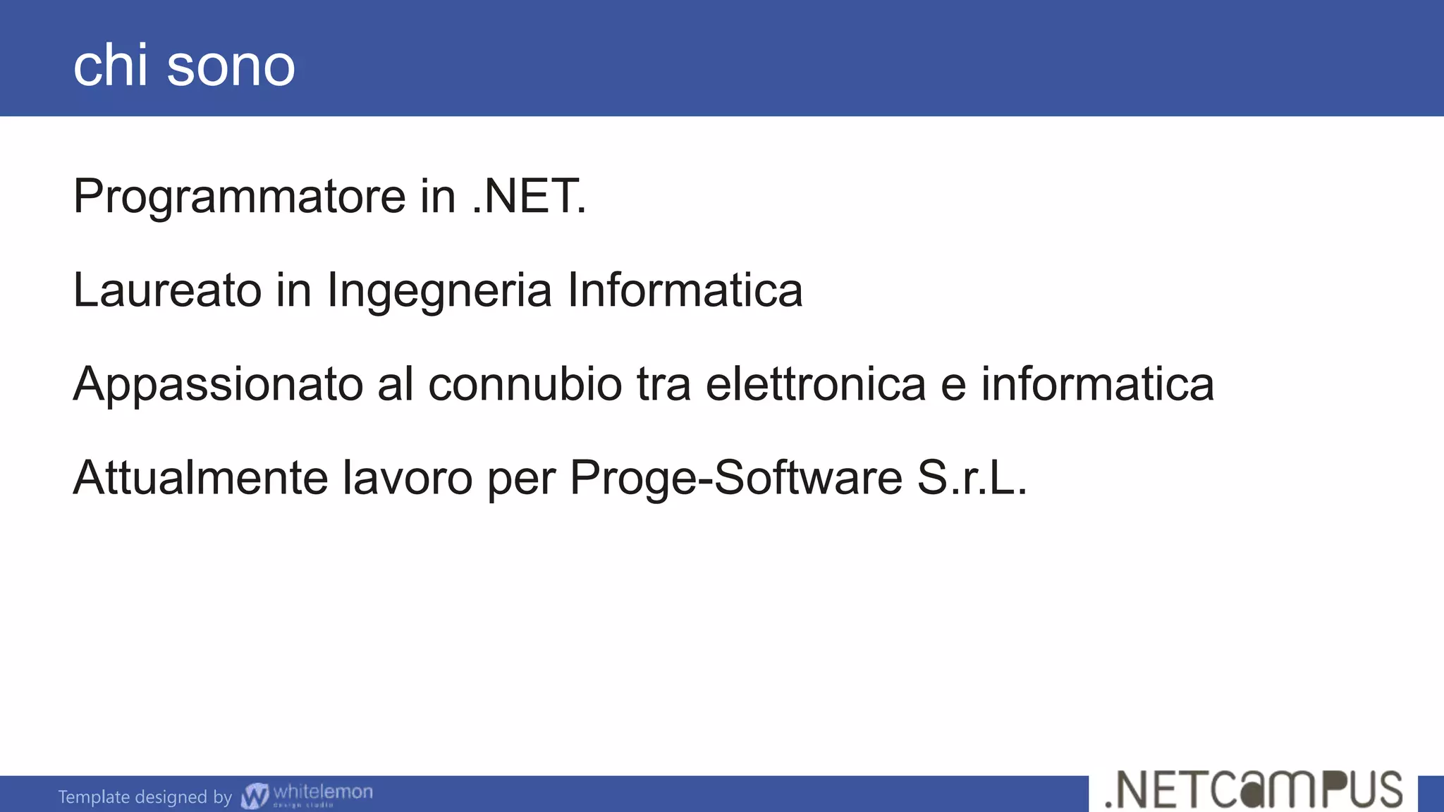 Template designed by
Programmatore in .NET.
Laureato in Ingegneria Informatica
Appassionato al connubio tra elettronica e informatica
Attualmente lavoro per Proge-Software S.r.L.
chi sono
 