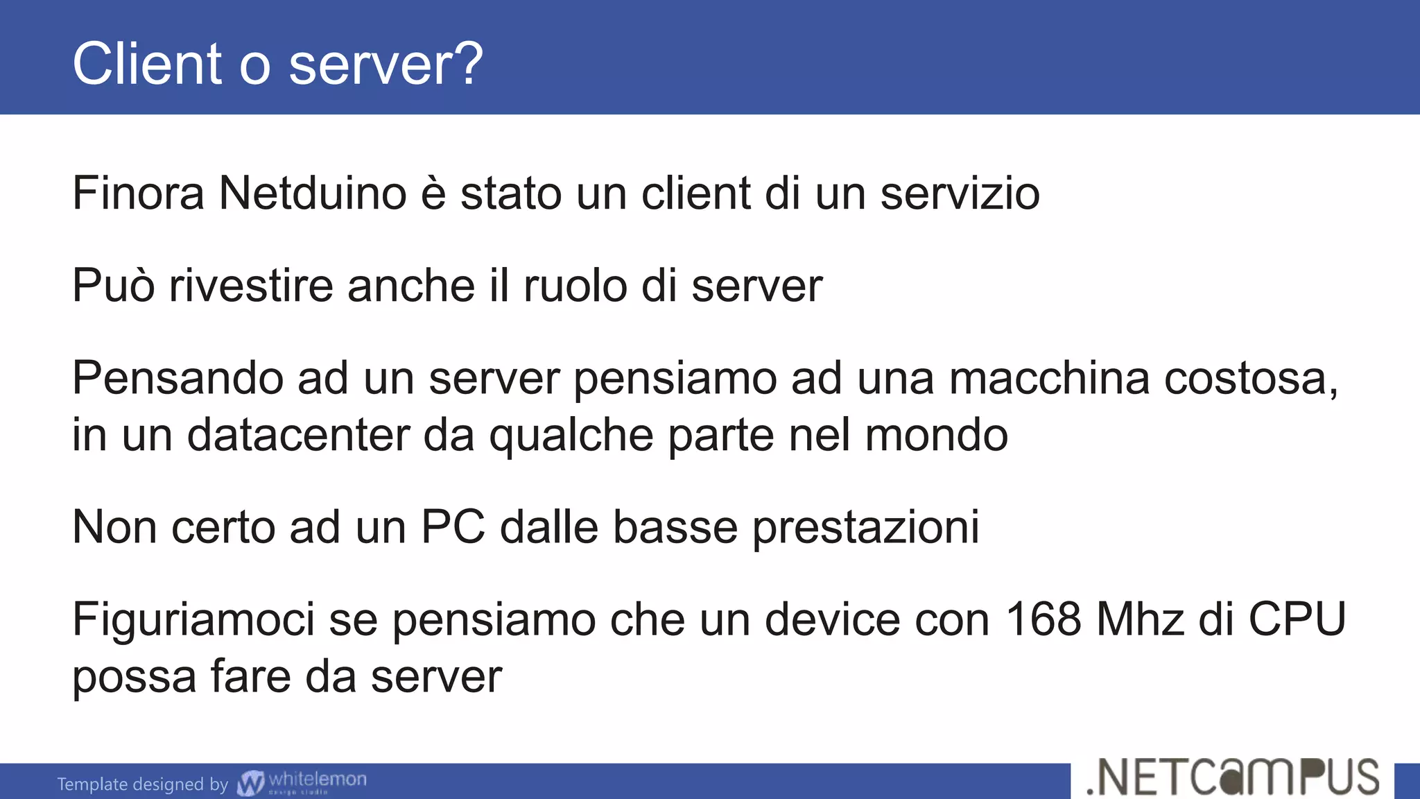 Template designed by
Client o server?
Finora Netduino è stato un client di un servizio
Può rivestire anche il ruolo di server
Pensando ad un server pensiamo ad una macchina costosa,
in un datacenter da qualche parte nel mondo
Non certo ad un PC dalle basse prestazioni
Figuriamoci se pensiamo che un device con 168 Mhz di CPU
possa fare da server
 