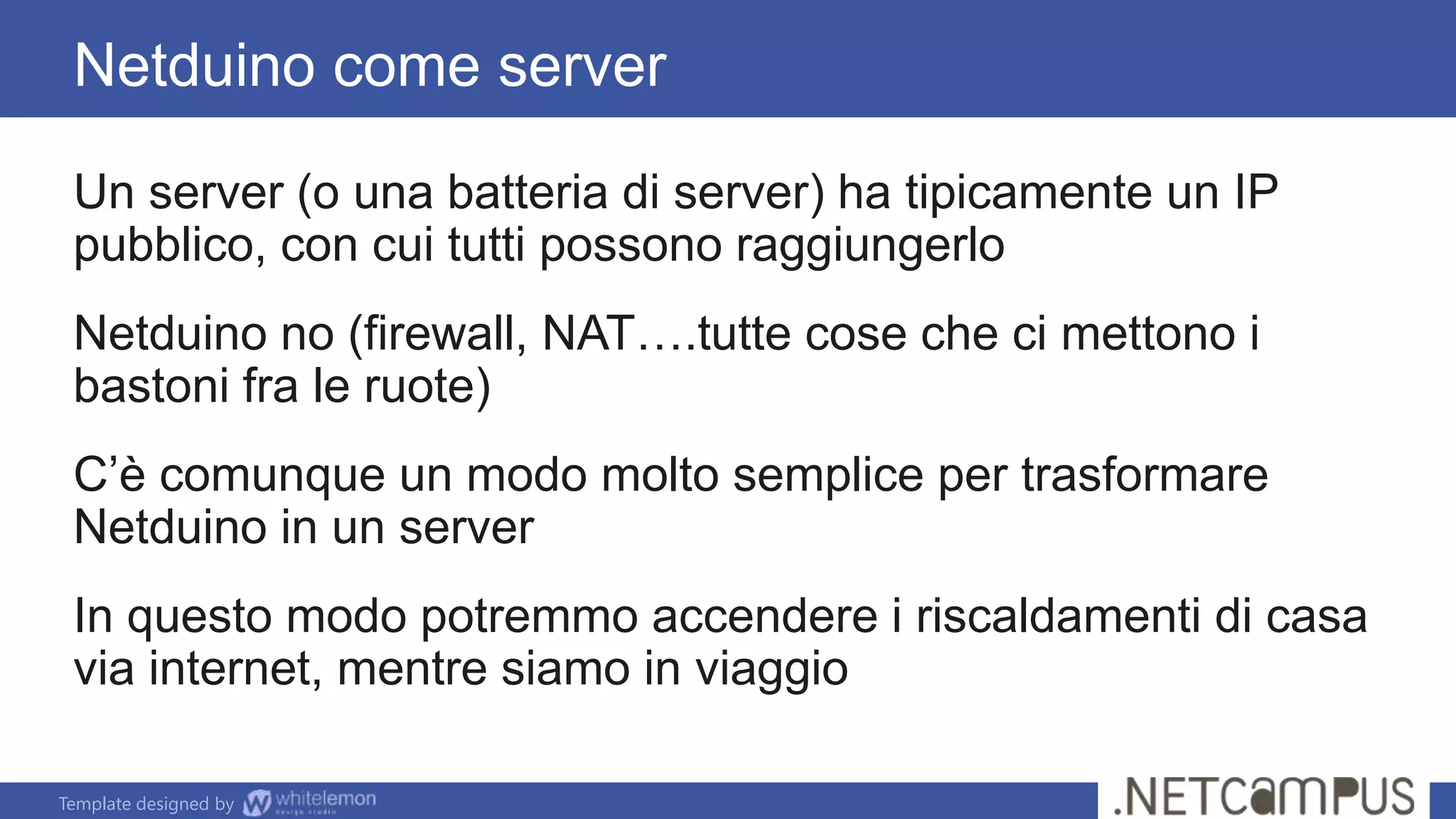 Template designed by
Un server (o una batteria di server) ha tipicamente un IP
pubblico, con cui tutti possono raggiungerlo
Netduino no (firewall, NAT….tutte cose che ci mettono i
bastoni fra le ruote)
C’è comunque un modo molto semplice per trasformare
Netduino in un server
In questo modo potremmo accendere i riscaldamenti di casa
via internet, mentre siamo in viaggio
Netduino come server
 