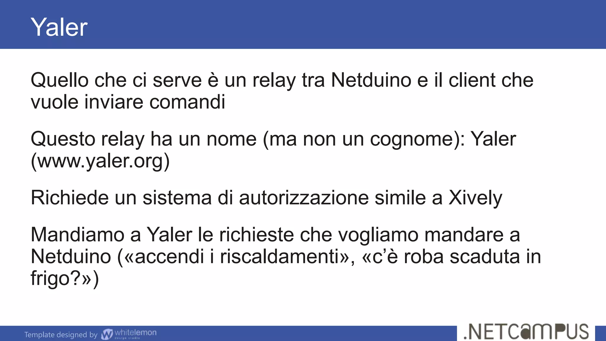 Template designed by
Quello che ci serve è un relay tra Netduino e il client che
vuole inviare comandi
Questo relay ha un nome (ma non un cognome): Yaler
(www.yaler.org)
Richiede un sistema di autorizzazione simile a Xively
Mandiamo a Yaler le richieste che vogliamo mandare a
Netduino («accendi i riscaldamenti», «c’è roba scaduta in
frigo?»)
Yaler
 