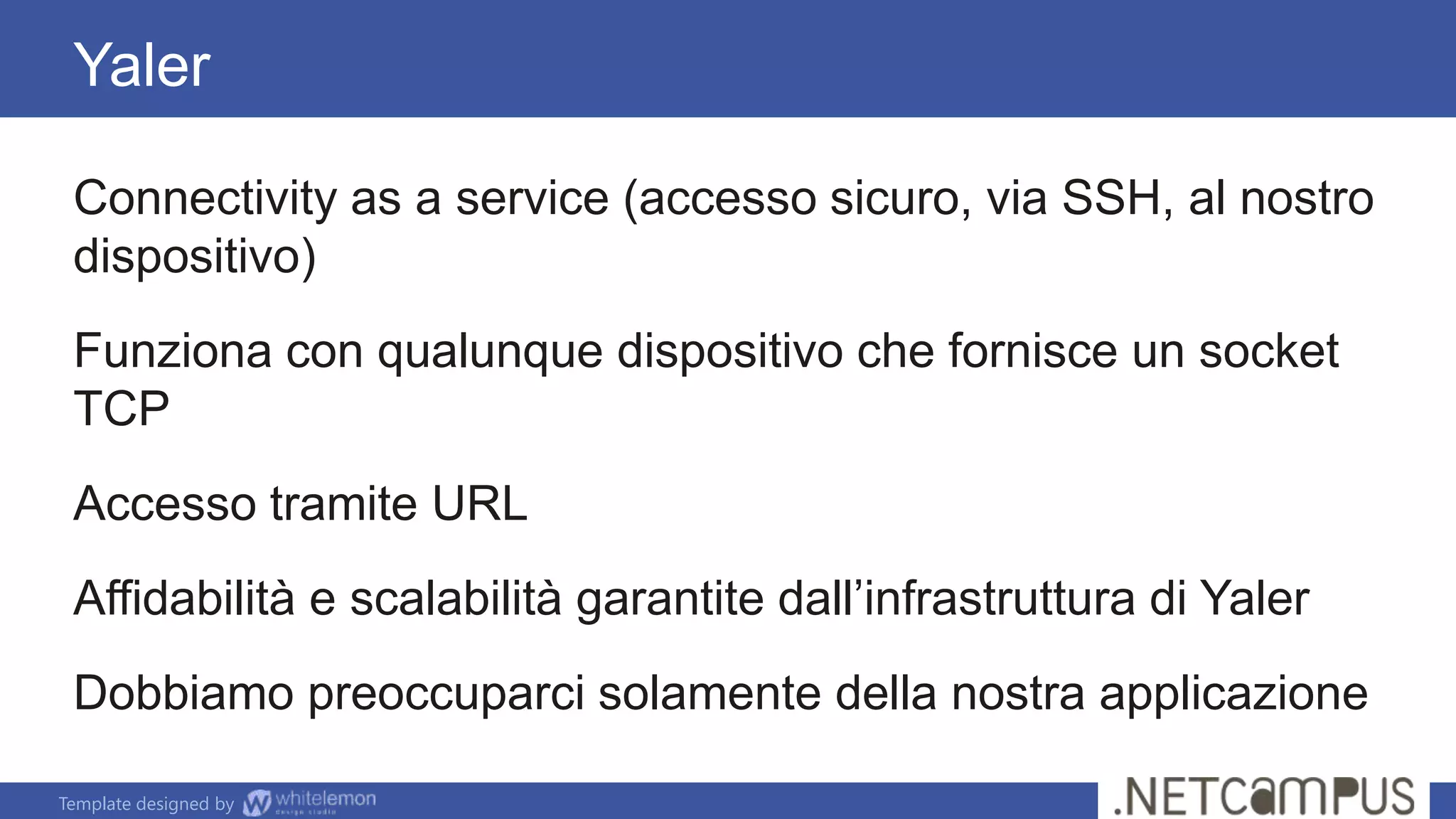 Template designed by
Connectivity as a service (accesso sicuro, via SSH, al nostro
dispositivo)
Funziona con qualunque dispositivo che fornisce un socket
TCP
Accesso tramite URL
Affidabilità e scalabilità garantite dall’infrastruttura di Yaler
Dobbiamo preoccuparci solamente della nostra applicazione
Yaler
 