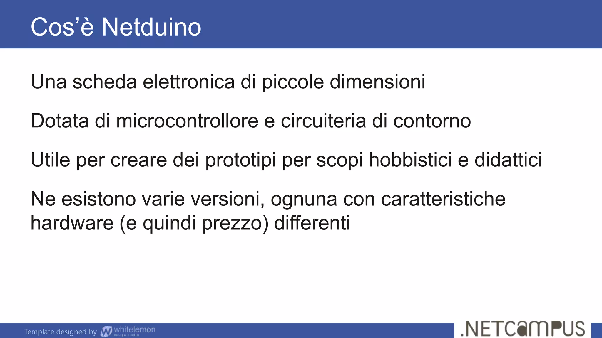 Template designed by
Cos’è Netduino
Una scheda elettronica di piccole dimensioni
Dotata di microcontrollore e circuiteria di contorno
Utile per creare dei prototipi per scopi hobbistici e didattici
Ne esistono varie versioni, ognuna con caratteristiche
hardware (e quindi prezzo) differenti
 