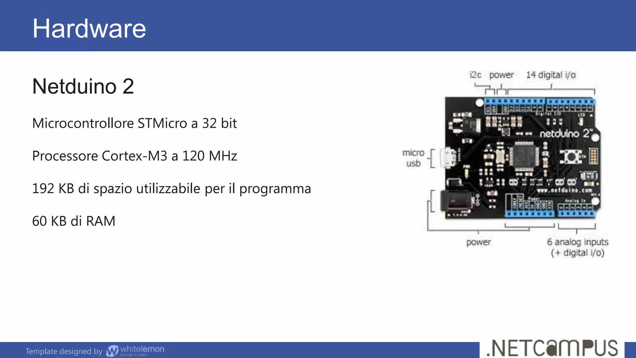 Template designed by
Hardware
Netduino 2
Microcontrollore STMicro a 32 bit
Processore Cortex-M3 a 120 MHz
192 KB di spazio utilizzabile per il programma
60 KB di RAM
 