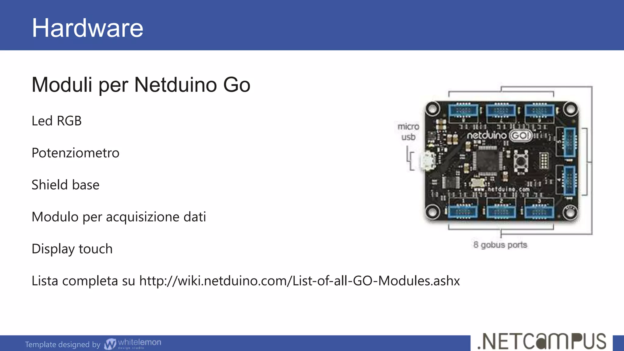 Template designed by
Hardware
Moduli per Netduino Go
Led RGB
Potenziometro
Shield base
Modulo per acquisizione dati
Display touch
Lista completa su http://wiki.netduino.com/List-of-all-GO-Modules.ashx
 