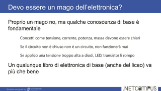 Template designed by
Devo essere un mago dell’elettronica?
Proprio un mago no, ma qualche conoscenza di base è
fondamentale
Concetti come tensione, corrente, potenza, massa devono essere chiari
Se il circuito non è chiuso non è un circuito, non funzionerà mai
Se applico una tensione troppo alta a diodi, LED, transistor li rompo
Un qualunque libro di elettronica di base (anche del liceo) va
più che bene
 