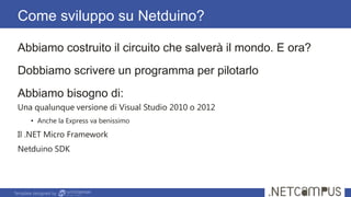 Template designed by
Come sviluppo su Netduino?
Abbiamo costruito il circuito che salverà il mondo. E ora?
Dobbiamo scrivere un programma per pilotarlo
Abbiamo bisogno di:
Una qualunque versione di Visual Studio 2010 o 2012
• Anche la Express va benissimo
Il .NET Micro Framework
Netduino SDK
 