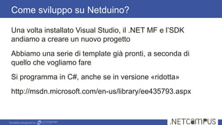 Template designed by
Come sviluppo su Netduino?
Una volta installato Visual Studio, il .NET MF e l’SDK
andiamo a creare un nuovo progetto
Abbiamo una serie di template già pronti, a seconda di
quello che vogliamo fare
Si programma in C#, anche se in versione «ridotta»
http://msdn.microsoft.com/en-us/library/ee435793.aspx
 