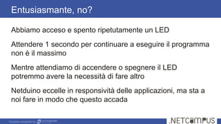 Template designed by
Abbiamo acceso e spento ripetutamente un LED
Attendere 1 secondo per continuare a eseguire il programma
non è il massimo
Mentre attendiamo di accendere o spegnere il LED
potremmo avere la necessità di fare altro
Netduino eccelle in responsività delle applicazioni, ma sta a
noi fare in modo che questo accada
Entusiasmante, no?
 