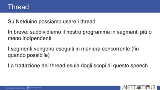 Template designed by
Su Netduino possiamo usare i thread
In breve: suddividiamo il nostro programma in segmenti più o
meno indipendenti
I segmenti vengono eseguiti in maniera concorrente (fin
quando possibile)
La trattazione dei thread esula dagli scopi di questo speech
Thread
 
