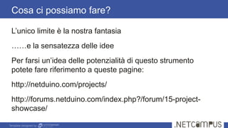 Template designed by
Cosa ci possiamo fare?
L’unico limite è la nostra fantasia
……e la sensatezza delle idee
Per farsi un’idea delle potenzialità di questo strumento
potete fare riferimento a queste pagine:
http://netduino.com/projects/
http://forums.netduino.com/index.php?/forum/15-project-
showcase/
 