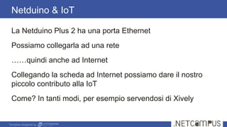 Template designed by
Netduino & IoT
La Netduino Plus 2 ha una porta Ethernet
Possiamo collegarla ad una rete
……quindi anche ad Internet
Collegando la scheda ad Internet possiamo dare il nostro
piccolo contributo alla IoT
Come? In tanti modi, per esempio servendosi di Xively
 